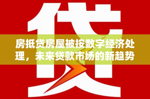 环江房抵贷房屋被按数字经济处理，未来贷款市场的新趋势？