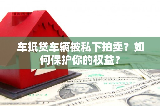 昌图车抵贷车辆被私下拍卖？如何保护你的权益？